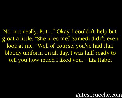 No, not really. But …” Okay, I couldn’t help but gloat a little. “She likes me.”<br />Samedi didn’t even look at me. “Well of course, you’ve had that bloody uniform on all day. I was half ready to tell you how much I liked you. - Lia Habel