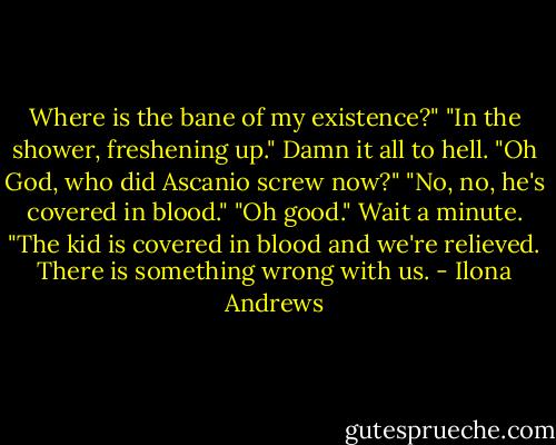 Where is the bane of my existence?"<br />"In the shower, freshening up."<br />Damn it all to hell. "Oh God, who did Ascanio screw now?"<br />"No, no, he's covered in blood."<br />"Oh good." Wait a minute. "The kid is covered in blood and we're relieved. There is something wrong with us. - Ilona Andrews