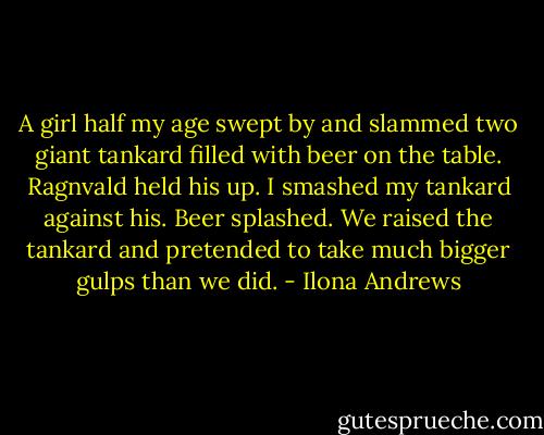 A girl half my age swept by and slammed two giant tankard filled with beer on the table. Ragnvald held his up. I smashed my tankard against his. Beer splashed. We raised the tankard and pretended to take much bigger gulps than we did. - Ilona Andrews