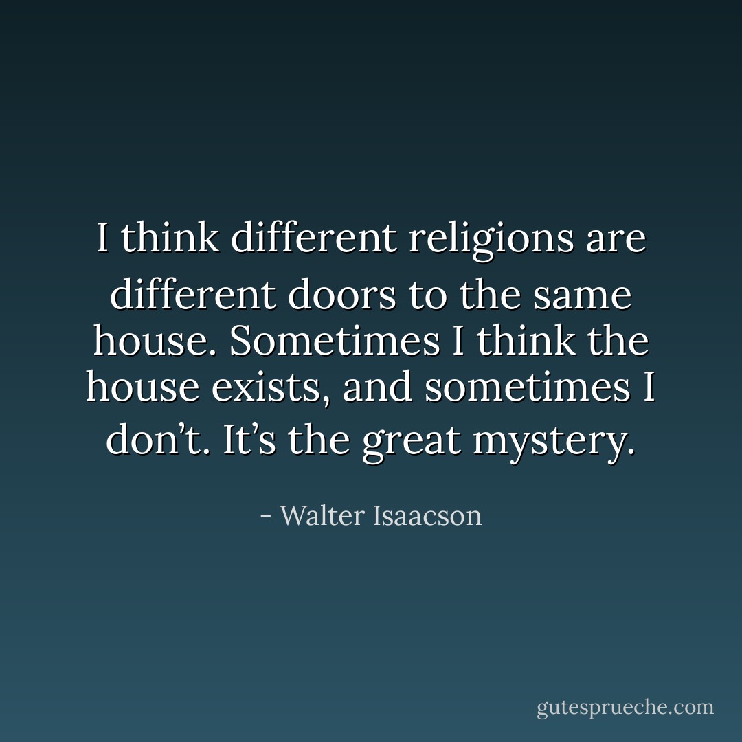 I think different religions are different doors to the same house. Sometimes I think the house exists, and sometimes I don’t. It’s the great mystery. - Walter Isaacson