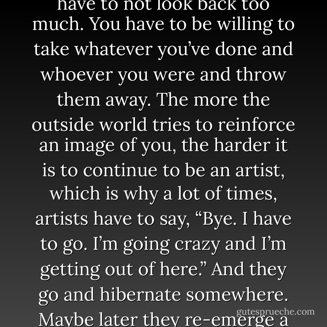 If you want to live your life in a creative way, as an artist, you have to not look back too much. You have to be willing to take whatever you’ve done and whoever you were and throw them away. The more the outside world tries to reinforce an image of you, the harder it is to continue to be an artist, which is why a lot of times, artists have to say, “Bye. I have to go. I’m going crazy and I’m getting out of here.” And they go and hibernate somewhere. Maybe later they re-emerge a little differently. - Walter Isaacson