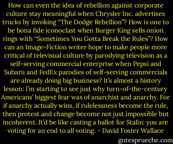 How can even the idea of rebellion against corporate culture stay meaningful when Chrysler Inc. advertises trucks by invoking “The Dodge Rebellion”? How is one to be bona fide iconoclast when Burger King sells onion rings with “Sometimes You Gotta Break the Rules”? How can an Image-Fiction writer hope to make people more critical of televisual culture by parodying television as a self-serving commercial enterprise when Pepsi and Subaru and FedEx parodies of self-serving commercials are already doing big business? It’s almost a history lesson: I’m starting to see just why turn-of-the-century Americans’ biggest fear was of anarchist and anarchy. For if anarchy actually wins, if rulelessness become the rule, then protest and change become not just impossible but incoherent. It’d be like casting a ballot for Stalin: you are voting for an end to all voting. - David Foster Wallace