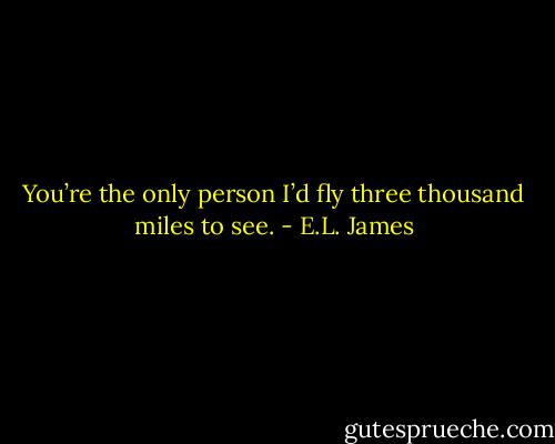 You’re the only person I’d fly three thousand miles to see. - E.L. James