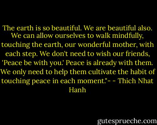 The earth is so beautiful. We are beautiful also. We can allow ourselves to walk mindfully, touching the earth, our wonderful mother, with each step. We don't need to wish our friends, 'Peace be with you.' Peace is already with them. We only need to help them cultivate the habit of touching peace in each moment."- - Thich Nhat Hanh