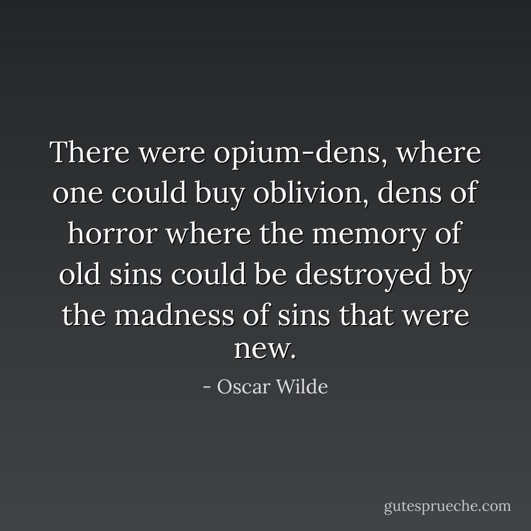 There were opium-dens, where one could buy oblivion, dens of horror where the memory of old sins could be destroyed by the madness of sins that were new. - Oscar Wilde