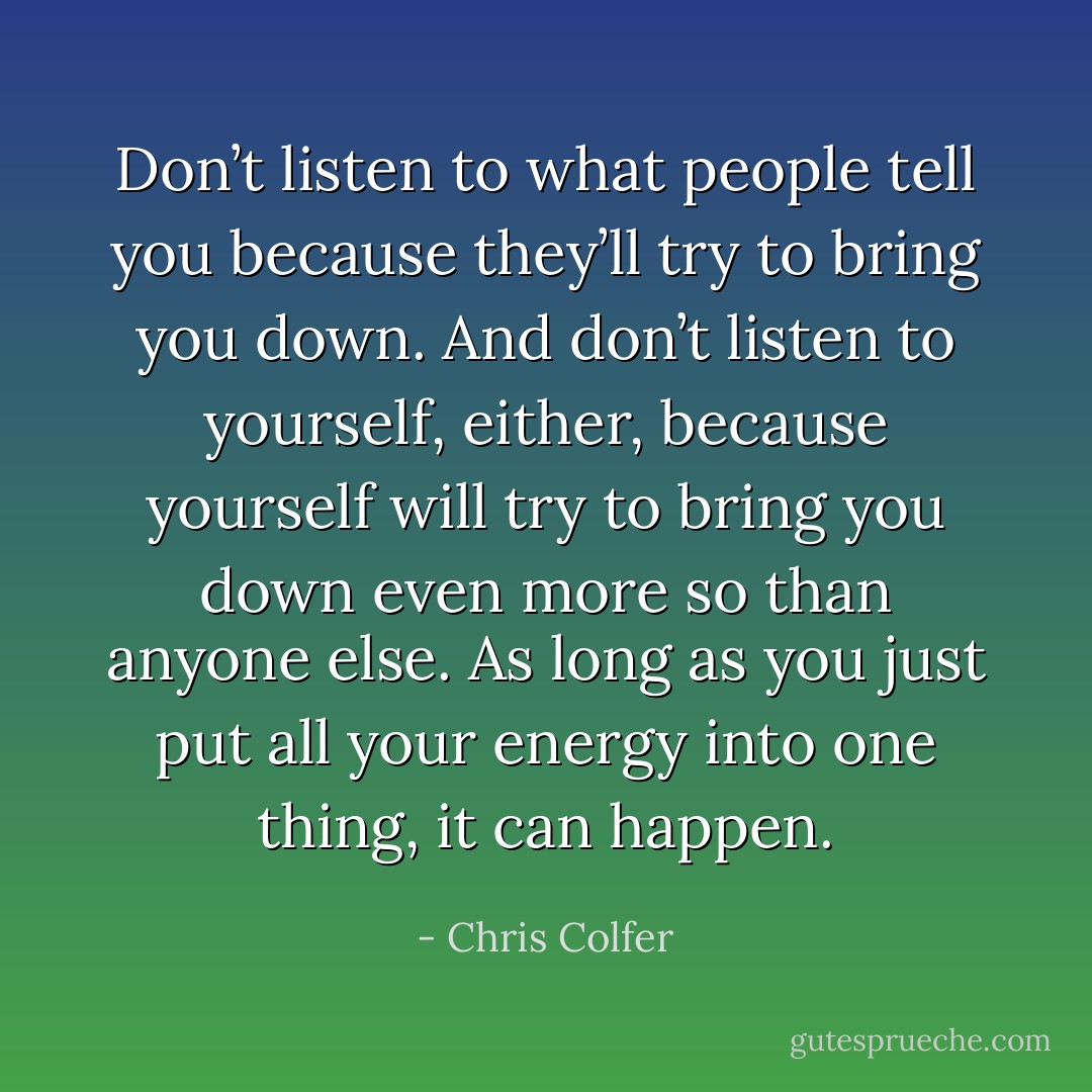 Don’t listen to what people tell you because they’ll try to bring you down. And don’t listen to yourself, either, because yourself will try to bring you down even more so than anyone else. As long as you just put all your energy into one thing, it can happen. - Chris Colfer