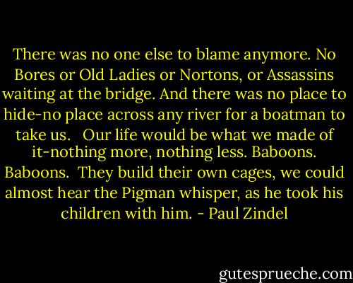 There was no one else to blame anymore. No Bores or Old Ladies or Nortons, or Assassins waiting at the bridge. And there was no place to hide-no place across any river for a boatman to take us. <br /> Our life would be what we made of it-nothing more, nothing less.<br />Baboons.<br />Baboons.<br /> They build their own cages, we could almost hear the Pigman whisper, as he took his children with him. - Paul Zindel