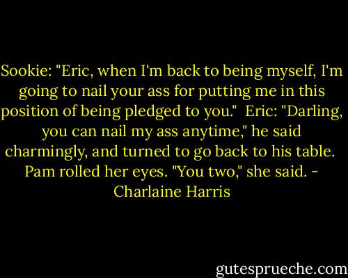 Sookie: "Eric, when I'm back to being myself, I'm going to nail your ass for putting me in this position of being pledged to you." <br />Eric: "Darling, you can nail my ass anytime," he said charmingly, and turned to go back to his table. <br />Pam rolled her eyes. "You two," she said. - Charlaine Harris