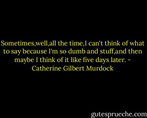 Sometimes,well,all the time,I can't think of what to say because I'm so dumb and stuff,and then maybe I think of it like five days later. - Catherine Gilbert Murdock