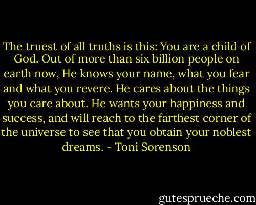 The truest of all truths is this: You are a child of God. Out of more than six billion people on earth now, He knows your name, what you fear and what you revere. He cares about the things you care about. He wants your happiness and success, and will reach to the farthest corner of the universe to see that you obtain your noblest dreams. - Toni Sorenson
