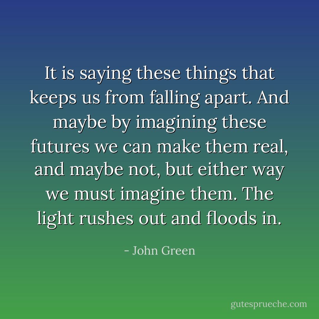 It is saying these things that keeps us from falling apart. And maybe by imagining these futures we can make them real, and maybe not, but either way we must imagine them. The light rushes out and floods in. - John Green