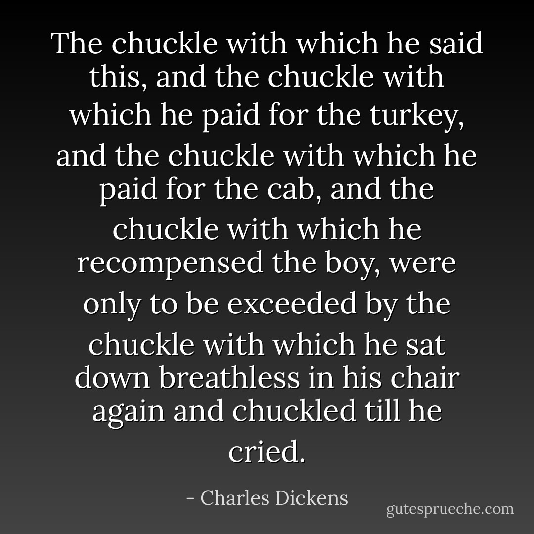 The chuckle with which he said this, and the chuckle with which he paid for the turkey, and the chuckle with which he paid for the cab, and the chuckle with which he recompensed the boy, were only to be exceeded by the chuckle with which he sat down breathless in his chair again and chuckled till he cried. - Charles Dickens