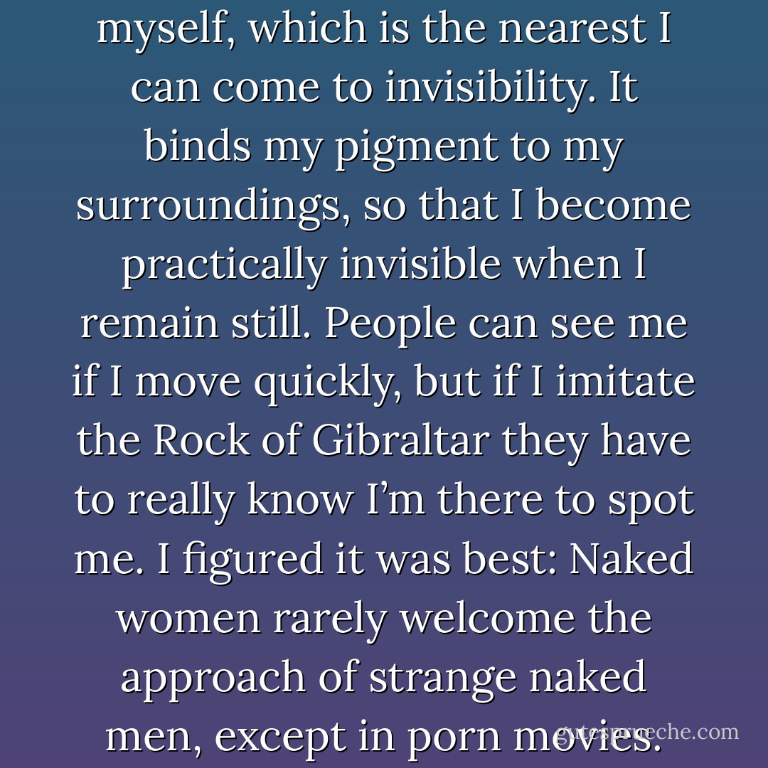 I quietly cast camouflage on myself, which is the nearest I can come to invisibility. It binds my pigment to my surroundings, so that I become practically invisible when I remain still. People can see me if I move quickly, but if I imitate the Rock of Gibraltar they have to really know I’m there to spot me. I figured it was best: Naked women rarely welcome the approach of strange naked men, except in porn movies. - Kevin Hearne