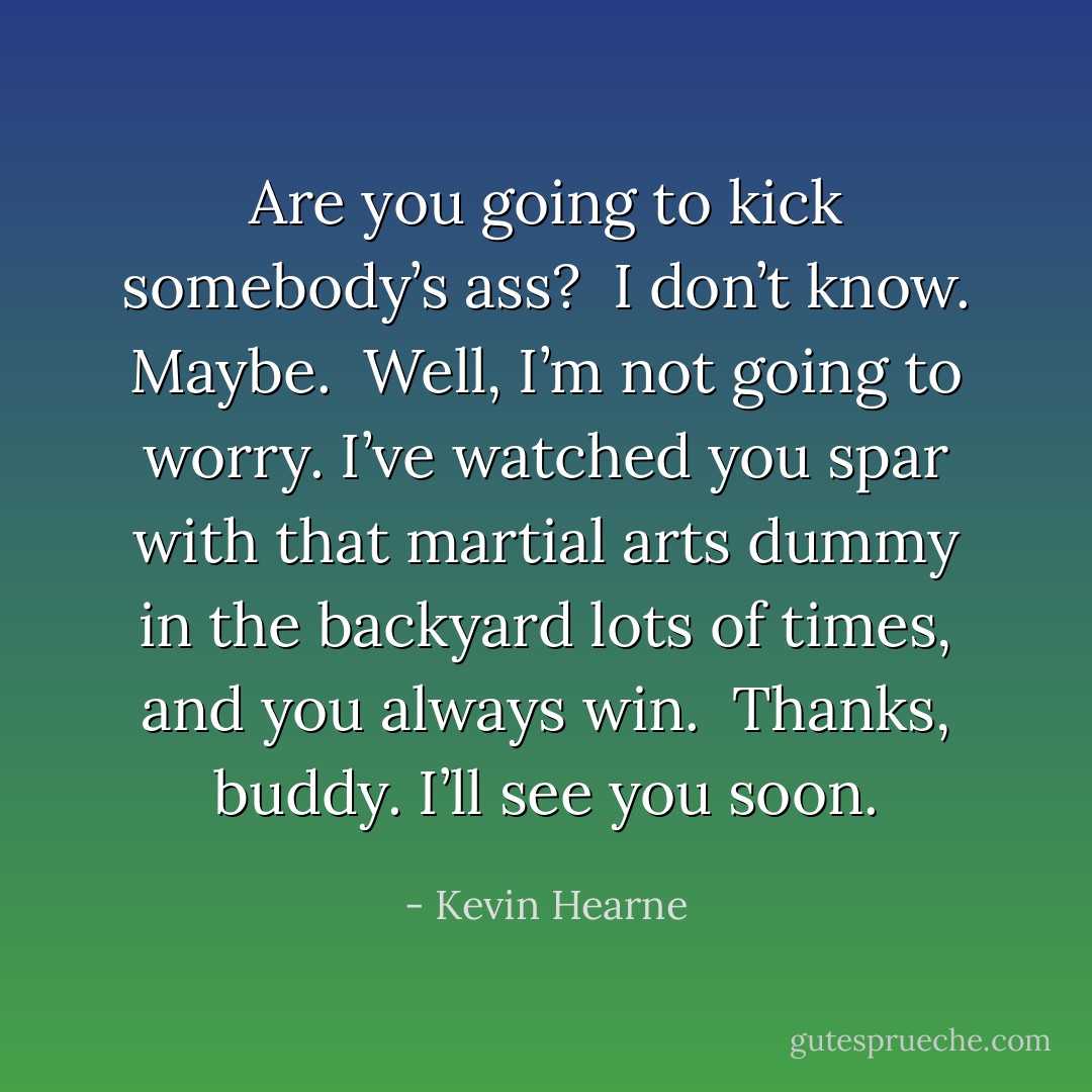 Are you going to kick somebody’s ass?<br /><br />I don’t know. Maybe.<br /><br />Well, I’m not going to worry. I’ve watched you spar with that martial arts dummy in the backyard lots of times, and you always win.<br /><br />Thanks, buddy. I’ll see you soon. - Kevin Hearne