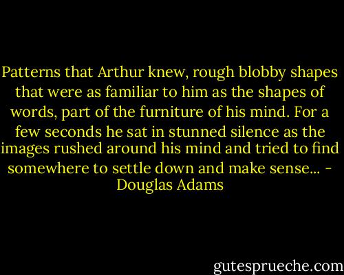 Patterns that Arthur knew, rough blobby shapes that were as familiar to him as the shapes of words, part of the furniture of his mind. For a few seconds he sat in stunned silence as the images rushed around his mind and tried to find somewhere to settle down and make sense... - Douglas Adams