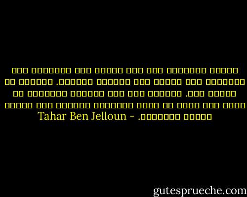 أعطني القُدرة على أنْ أنسى، أنِ أستنكر، أنِ أرفُضَ، أنِ أرُدّ على الحقدِ بالحقد. اجعلني في مكانٍ آخر. أعِنّي على أنِ أخرُج، لُطفاً، من جسدي هذا الذي ما عادَ يُشبِهُ جسداً، بلْ رُزمة عظامِ مُشوّهة. - Tahar Ben Jelloun
