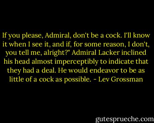If you please, Admiral, don't be a cock. I'll know it when I see it, and if, for some reason, I don't, you tell me, alright?" Admiral Lacker inclined his head almost imperceptibly to indicate that they had a deal. He would endeavor to be as little of a cock as possible. - Lev Grossman