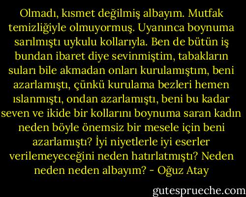 Olmadı, kısmet değilmiş albayım. Mutfak temizliğiyle olmuyormuş. Uyanınca boynuma sarılmıştı uykulu kollarıyla. Ben de bütün iş bundan ibaret diye sevinmiştim, tabakların suları bile akmadan onları kurulamıştım, beni azarlamıştı, çünkü kurulama bezleri hemen ıslanmıştı, ondan azarlamıştı, beni bu kadar seven ve ikide bir kollarını boynuma saran kadın neden böyle önemsiz bir mesele için beni azarlamıştı? İyi niyetlerle iyi eserler verilemeyeceğini neden hatırlatmıştı? Neden neden neden albayım? - Oğuz Atay