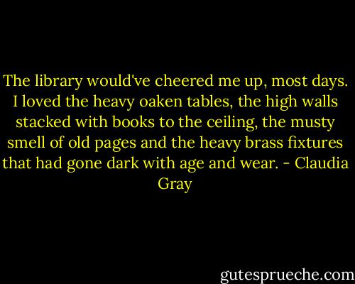 The library would've cheered me up, most days. I loved the heavy oaken tables, the high walls stacked with books to the ceiling, the musty smell of old pages and the heavy brass fixtures that had gone dark with age and wear. - Claudia Gray