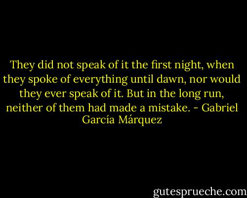 They did not speak of it the first night, when they spoke of everything until dawn, nor would they ever speak of it. But in the long run, neither of them had made a mistake. - Gabriel García Márquez