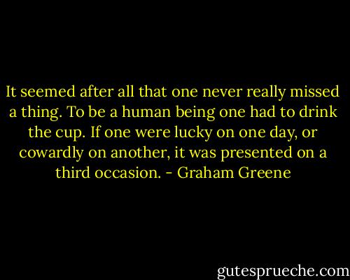 It seemed after all that one never really missed a thing. To be a human being one had to drink the cup. If one were lucky on one day, or cowardly on another, it was presented on a third occasion. - Graham Greene