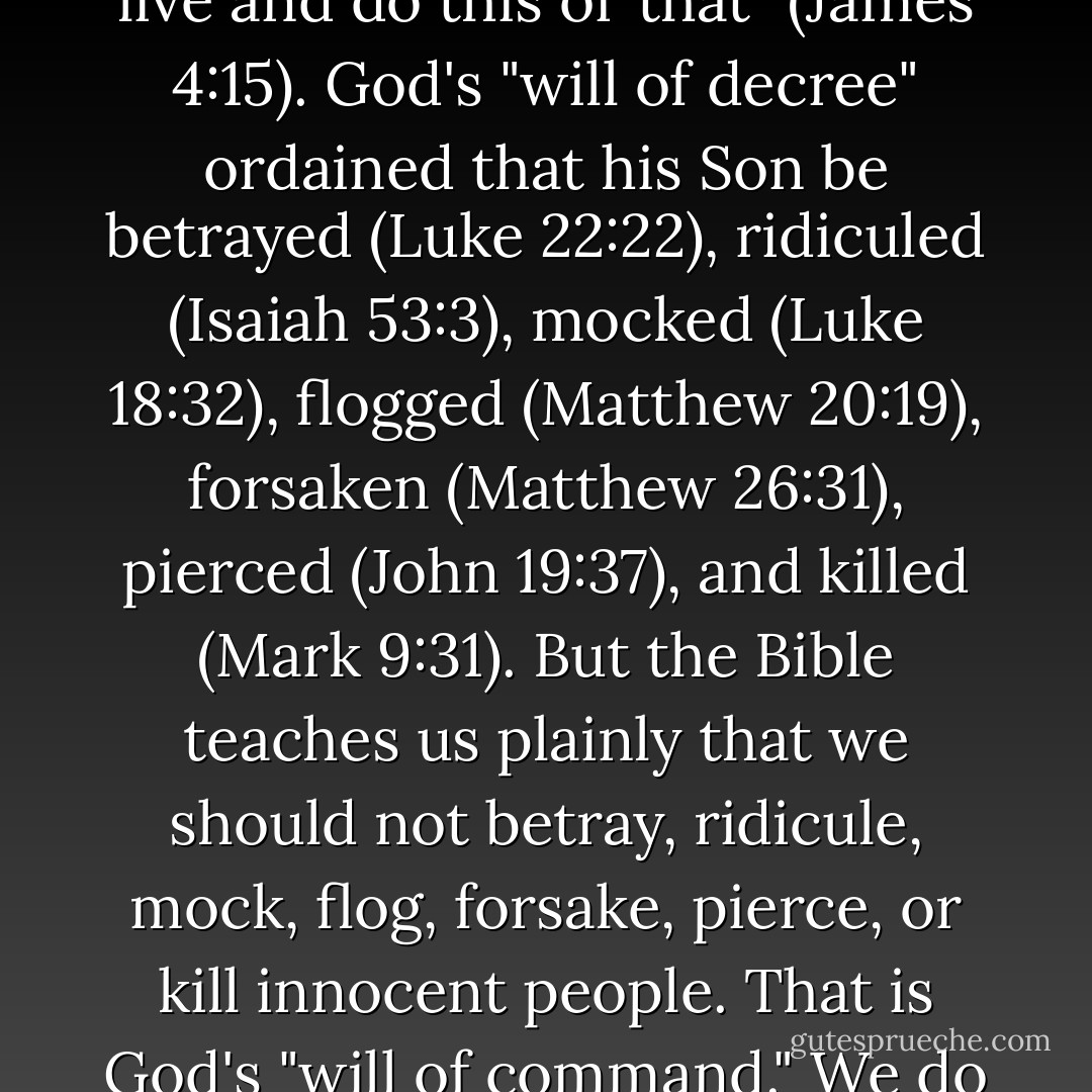 The logic of the Bible says: Act according to God's "will of command," not according to his "will of decree." God's "will of decree" is whatever comes to pass. "If the Lord wills, we will live and do this or that" (James 4:15). God's "will of decree" ordained that his Son be betrayed (Luke 22:22), ridiculed (Isaiah 53:3), mocked (Luke 18:32), flogged (Matthew 20:19), forsaken (Matthew 26:31), pierced (John 19:37), and killed (Mark 9:31). But the Bible teaches us plainly that we should not betray, ridicule, mock, flog, forsake, pierce, or kill innocent people. That is God's "will of command." We do not look at the death of Jesus, clearly willed by God, and conclude that killing Jesus is good and that we should join the mockers. - John Piper