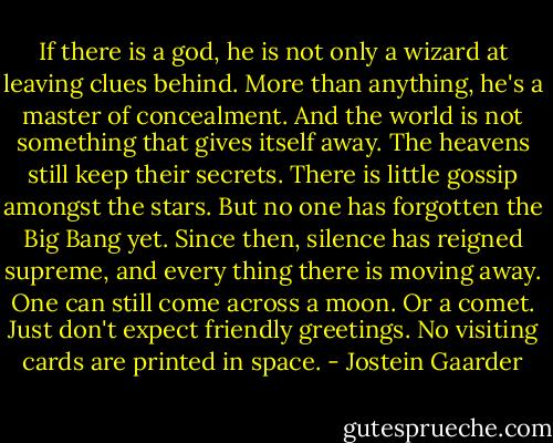 If there is a god, he is not only a wizard at leaving clues behind. More than anything, he's a master of concealment. And the world is not something that gives itself away. The heavens still keep their secrets. There is little gossip amongst the stars. But no one has forgotten the Big Bang yet. Since then, silence has reigned supreme, and every thing there is moving away. One can still come across a moon. Or a comet. Just don't expect friendly greetings. No visiting cards are printed in space. - Jostein Gaarder