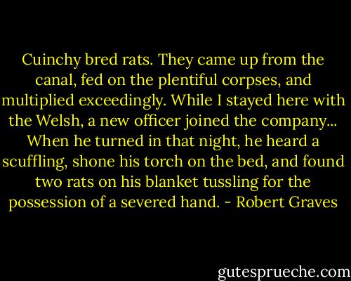 Cuinchy bred rats. They came up from the canal, fed on the plentiful corpses, and multiplied exceedingly. While I stayed here with the Welsh, a new officer joined the company... When he turned in that night, he heard a scuffling, shone his torch on the bed, and found two rats on his blanket tussling for the possession of a severed hand. - Robert Graves