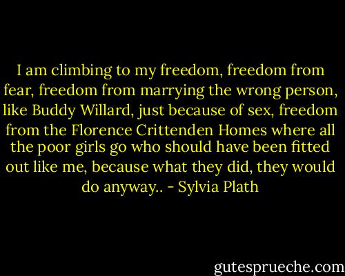 I am climbing to my freedom, freedom from fear, freedom from marrying the wrong person, like Buddy Willard, just because of sex, freedom from the Florence Crittenden Homes where all the poor girls go who should have been fitted out like me, because what they did, they would do anyway.. - Sylvia Plath