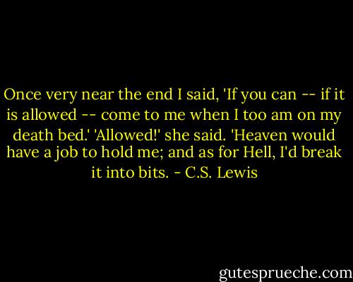 Once very near the end I said, 'If you can -- if it is allowed -- come to me when I too am on my death bed.' 'Allowed!' she said. 'Heaven would have a job to hold me; and as for Hell, I'd break it into bits. - C.S. Lewis