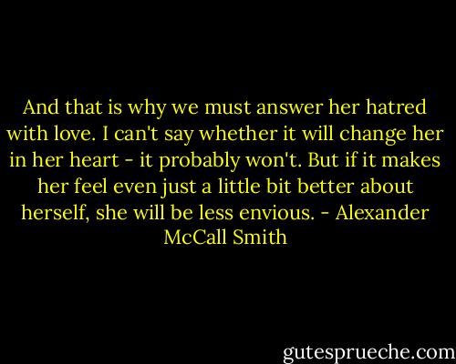 And that is why we must answer her hatred with love. I can't say whether it will change her in her heart - it probably won't. But if it makes her feel even just a little bit better about herself, she will be less envious. - Alexander McCall Smith
