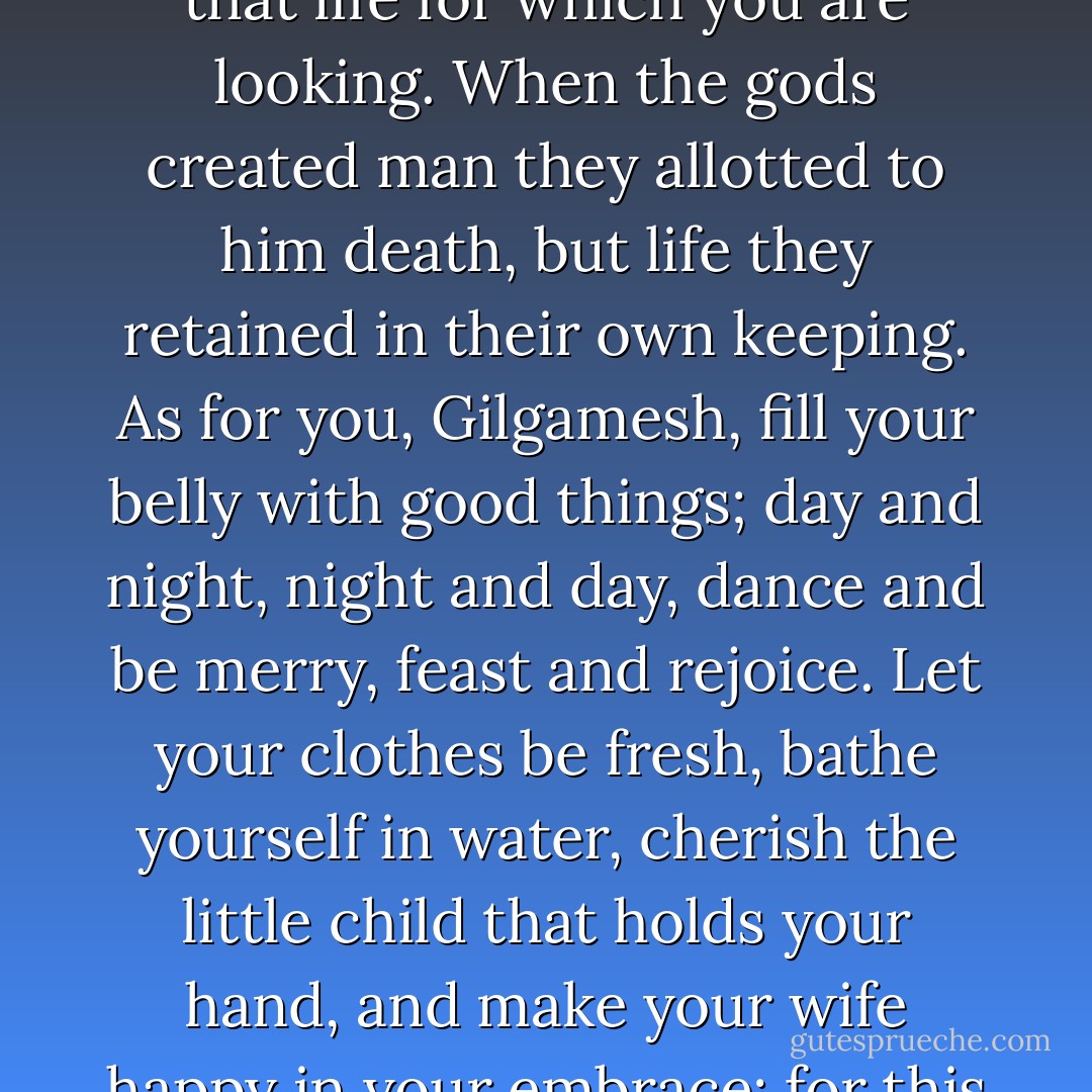 Gilgamesh, where are you hurrying to? You will never find that life for which you are looking. When the gods created man they allotted to him death, but life they retained in their own keeping. As for you, Gilgamesh, fill your belly with good things; day and night, night and day, dance and be merry, feast and rejoice. Let your clothes be fresh, bathe yourself in water, cherish the little child that holds your hand, and make your wife happy in your embrace; for this too is the lot of man. - Anonymous
