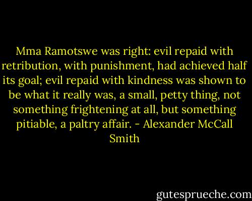 Mma Ramotswe was right: evil repaid with retribution, with punishment, had achieved half its goal; evil repaid with kindness was shown to be what it really was, a small, petty thing, not something frightening at all, but something pitiable, a paltry affair. - Alexander McCall Smith