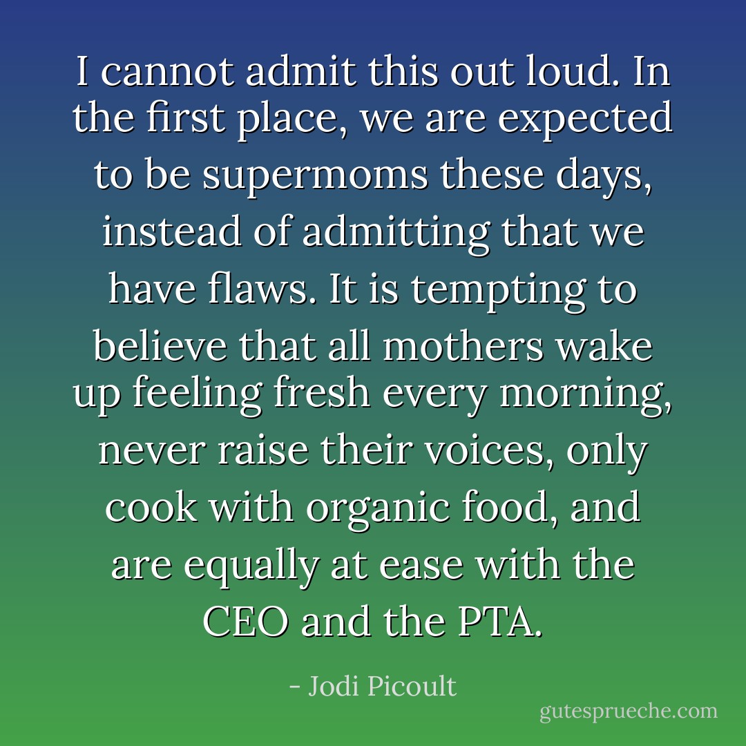 I cannot admit this out loud. In the first place, we are expected to be supermoms these days, instead of admitting that we have flaws. It is tempting to believe that all mothers wake up feeling fresh every morning, never raise their voices, only cook with organic food, and are equally at ease with the CEO and the PTA. - Jodi Picoult