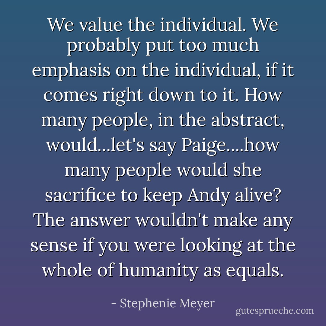 We value the individual. We probably put too much emphasis on the individual, if it comes right down to it. How many people, in the abstract, would...let's say Paige....how many people would she sacrifice to keep Andy alive? The answer wouldn't make any sense if you were looking at the whole of humanity as equals. - Stephenie Meyer