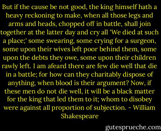 But if the cause be not good, the king himself hath a heavy reckoning to make, when all those legs and arms and heads, chopped off in battle, shall join together at the latter day and cry all 'We died at such a place;' some swearing, some crying for a surgeon, some upon their wives left poor behind them, some upon the debts they owe, some upon their children rawly left. I am afeard there are few die well that die in a battle; for how can they charitably dispose of anything, when blood is their argument? Now, if these men do not die well, it will be a black matter for the king that led them to it; whom to disobey were against all proportion of subjection. - William Shakespeare