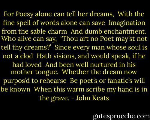 For Poesy alone can tell her dreams, <br />With the fine spell of words alone can save <br />Imagination from the sable charm <br />And dumb enchantment. Who alive can say, <br />‘Thou art no Poet may’st not tell thy dreams?’ <br />Since every man whose soul is not a clod <br />Hath visions, and would speak, if he had loved <br />And been well nurtured in his mother tongue. <br />Whether the dream now purpos’d to rehearse <br />Be poet’s or fanatic’s will be known <br />When this warm scribe my hand is in the grave. - John Keats