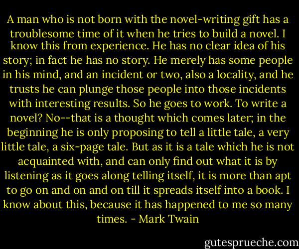 A man who is not born with the novel-writing gift has a troublesome time of it when he tries to build a novel. I know this from experience. He has no clear idea of his story; in fact he has no story. He merely has some people in his mind, and an incident or two, also a locality, and he trusts he can plunge those people into those incidents with interesting results. So he goes to work. To write a novel? No--that is a thought which comes later; in the beginning he is only proposing to tell a little tale, a very little tale, a six-page tale. But as it is a tale which he is not acquainted with, and can only find out what it is by listening as it goes along telling itself, it is more than apt to go on and on and on till it spreads itself into a book. I know about this, because it has happened to me so many times. - Mark Twain