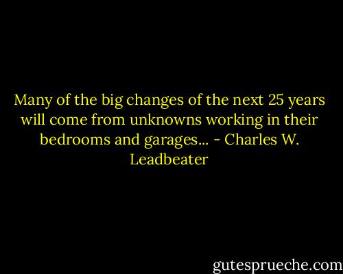 Many of the big changes of the next 25 years will come from unknowns working in their bedrooms and garages... - Charles W. Leadbeater