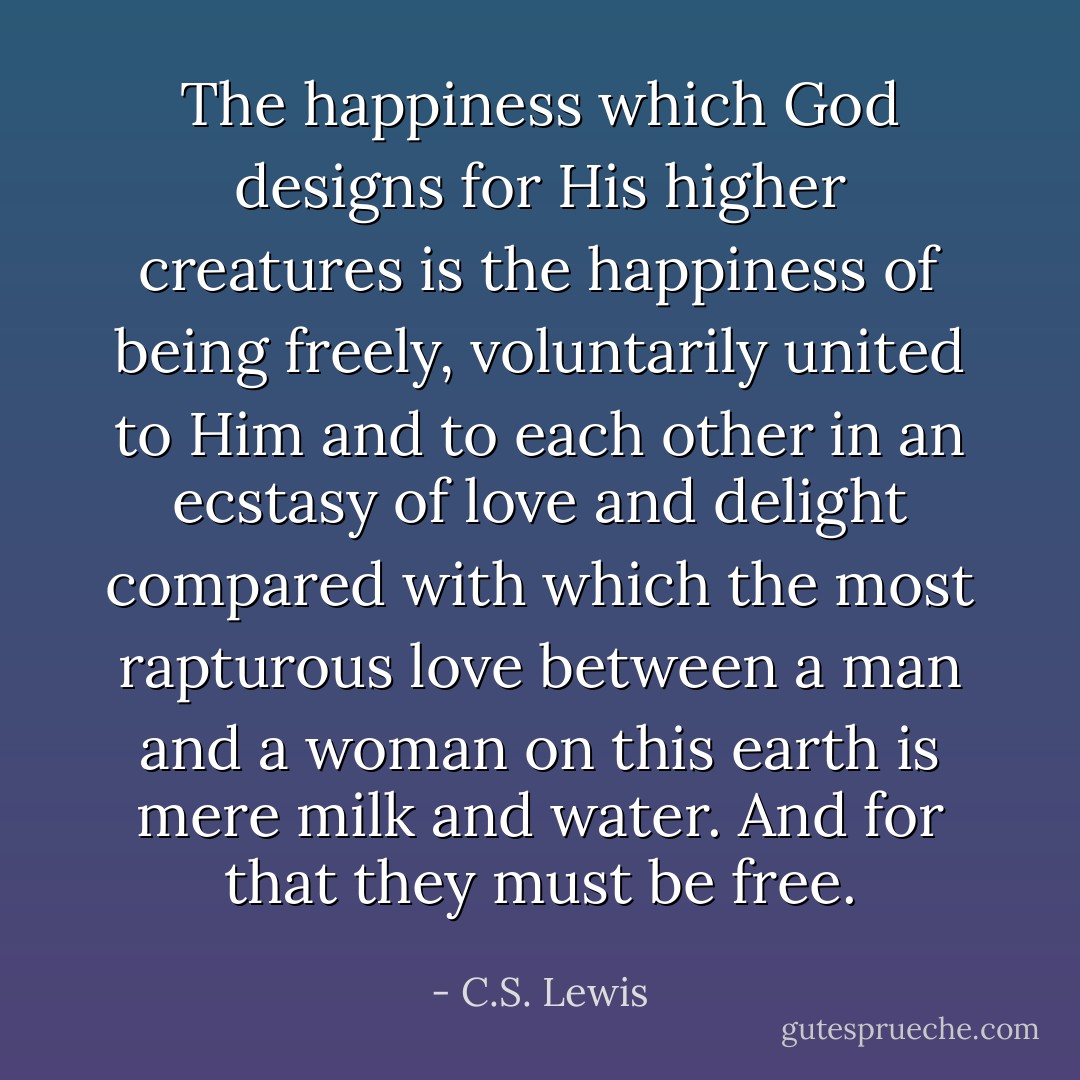 The happiness which God designs for His higher creatures is the happiness of being freely, voluntarily united to Him and to each other in an ecstasy of love and delight compared with which the most rapturous love between a man and a woman on this earth is mere milk and water. And for that they must be free. - C.S. Lewis