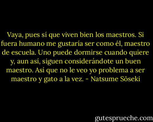 Vaya, pues sí que viven bien los maestros. Si fuera humano me gustaría ser como él, maestro de escuela. Uno puede dormirse cuando quiere y, aun así, siguen considerándote un buen maestro. Así que no le veo yo problema a ser maestro y gato a la vez. - Natsume Sōseki