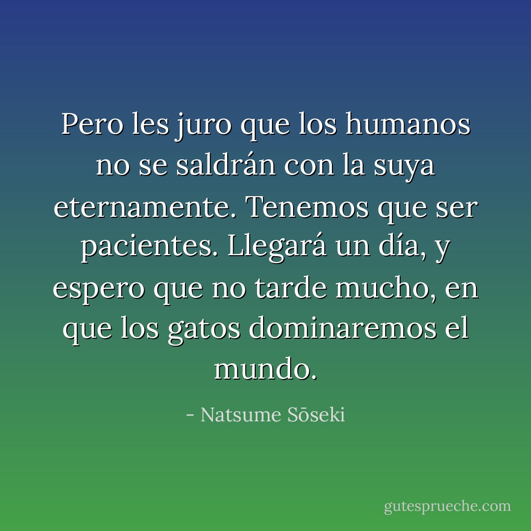 Pero les juro que los humanos no se saldrán con la suya eternamente. Tenemos que ser pacientes. Llegará un día, y espero que no tarde mucho, en que los gatos dominaremos el mundo. - Natsume Sōseki