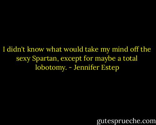 I didn't know what would take my mind off the sexy Spartan, except for maybe a total lobotomy. - Jennifer Estep