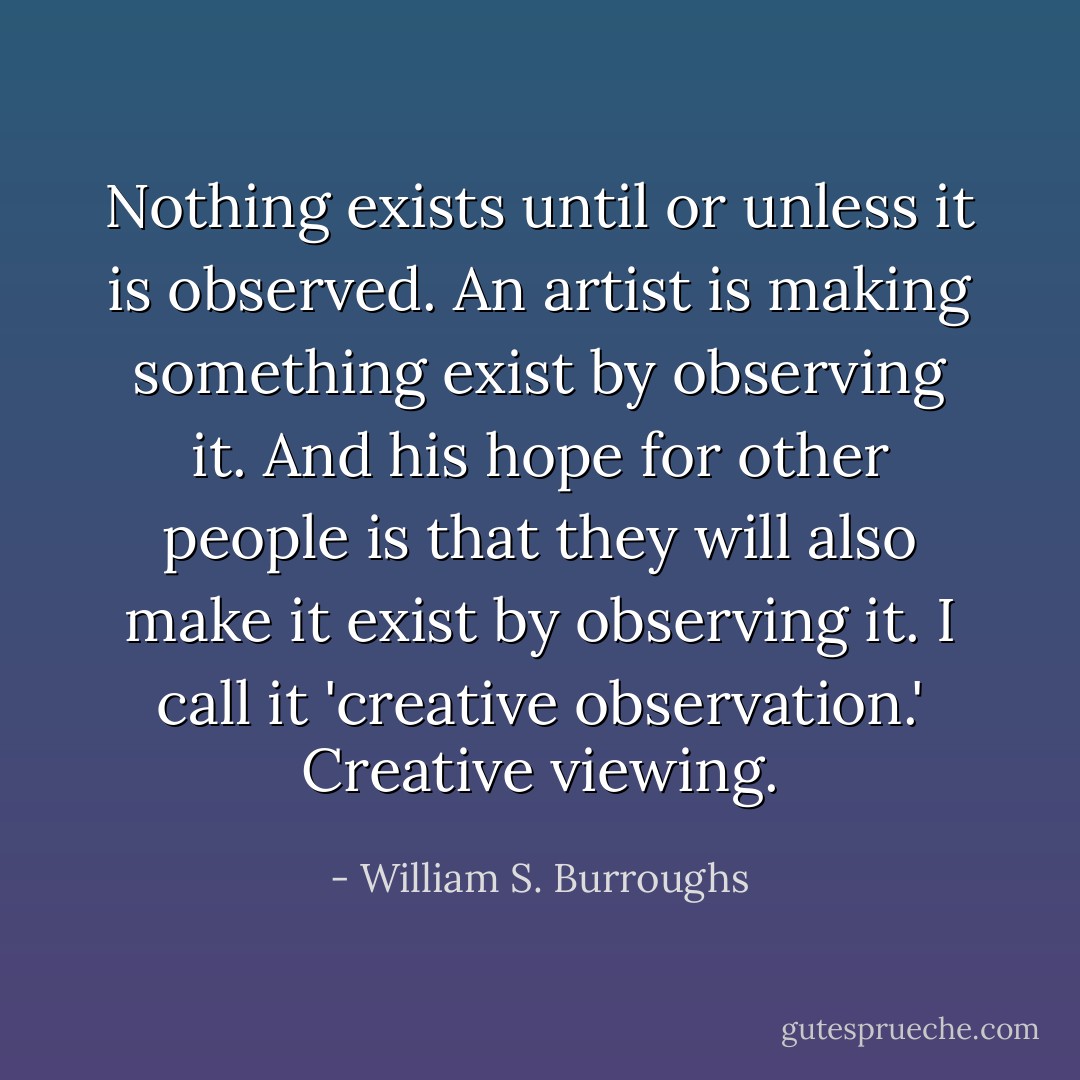 Nothing exists until or unless it is observed. An artist is making something exist by observing it. And his hope for other people is that they will also make it exist by observing it. I call it 'creative observation.' Creative viewing. - William S. Burroughs