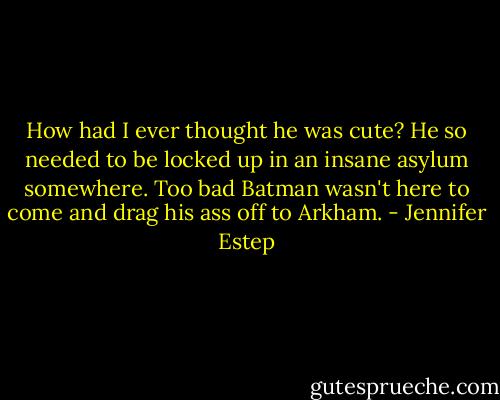 How had I ever thought he was cute? He so needed to be locked up in an insane asylum somewhere. Too bad Batman wasn't here to come and drag his ass off to Arkham. - Jennifer Estep