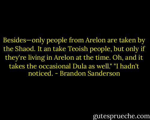Besides—only people from Arelon are taken by the Shaod. It an take Teoish people, but only if they're living in Arelon at the time. Oh, and it takes the occasional Dula as well."<br />"I hadn't noticed. - Brandon Sanderson