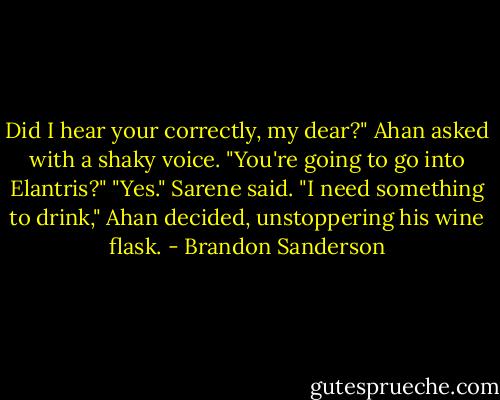 Did I hear your correctly, my dear?" Ahan asked with a shaky voice. "You're going to go into Elantris?"<br />"Yes." Sarene said.<br />"I need something to drink," Ahan decided, unstoppering his wine flask. - Brandon Sanderson