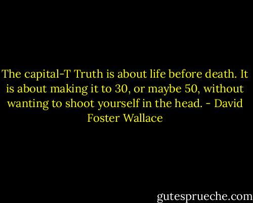 The capital-T Truth is about life before death. It is about making it to 30, or maybe 50, without wanting to shoot yourself in the head. - David Foster Wallace
