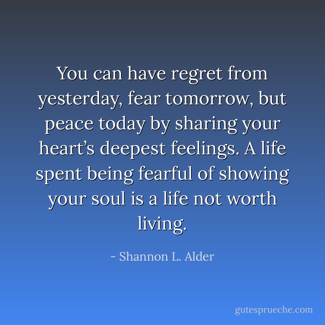 You can have regret from yesterday, fear tomorrow, but peace today by sharing your heart’s deepest feelings. A life spent being fearful of showing your soul is a life not worth living. - Shannon L. Alder
