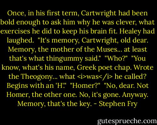 Once, in his first term, Cartwright had been bold enough to ask him why he was clever, what exercises he did to keep his brain fit. Healey had laughed.<br /><br />"It's memory, Cartwright, old dear. Memory, the mother of the Muses... at least that's what thingummy said."<br /><br />"Who?"<br /><br />"You know, what's his name, Greek poet chap. Wrote the Theogony... what <i>was</i> he called? Begins with an 'H'."<br /><br />"Homer?"<br /><br />"No, dear. Not Homer, the other one. No, it's gone. Anyway. Memory, that's the key. - Stephen Fry